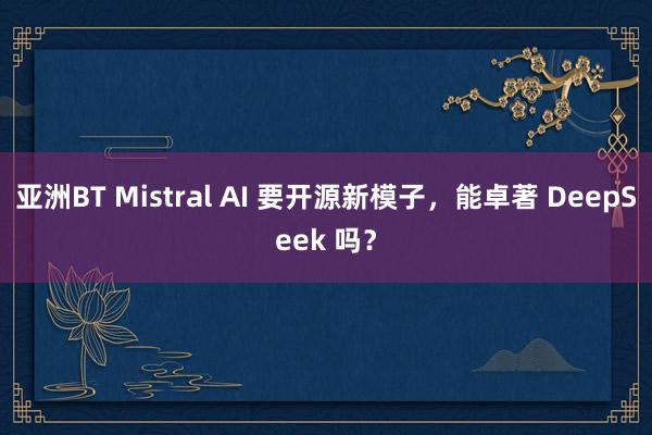 亚洲BT Mistral AI 要开源新模子，能卓著 DeepSeek 吗？