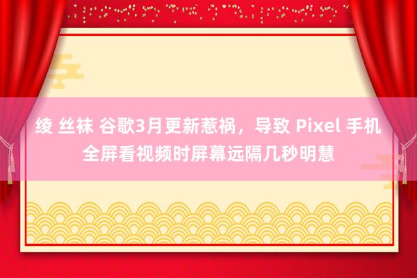绫 丝袜 谷歌3月更新惹祸，导致 Pixel 手机全屏看视频时屏幕远隔几秒明慧