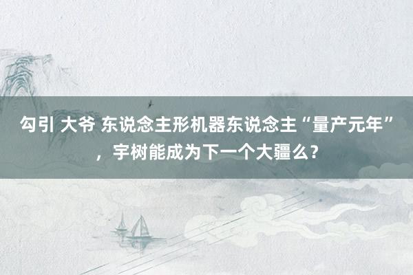 勾引 大爷 东说念主形机器东说念主“量产元年”，宇树能成为下一个大疆么？