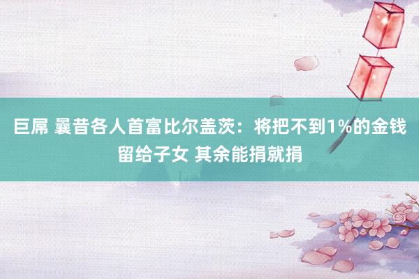 巨屌 曩昔各人首富比尔盖茨：将把不到1%的金钱留给子女 其余能捐就捐