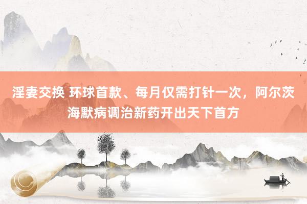 淫妻交换 环球首款、每月仅需打针一次，阿尔茨海默病调治新药开出天下首方