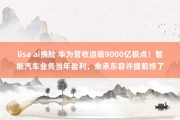 lisa ai换脸 华为营收迫临9000亿极点！智能汽车业务当年盈利，余承东容许提前终了