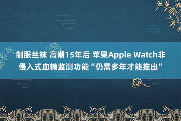 制服丝袜 高潮15年后 苹果Apple Watch非侵入式血糖监测功能“仍需多年才能推出”