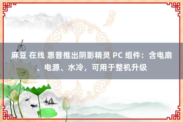 麻豆 在线 惠普推出阴影精灵 PC 组件：含电扇、电源、水冷，可用于整机升级