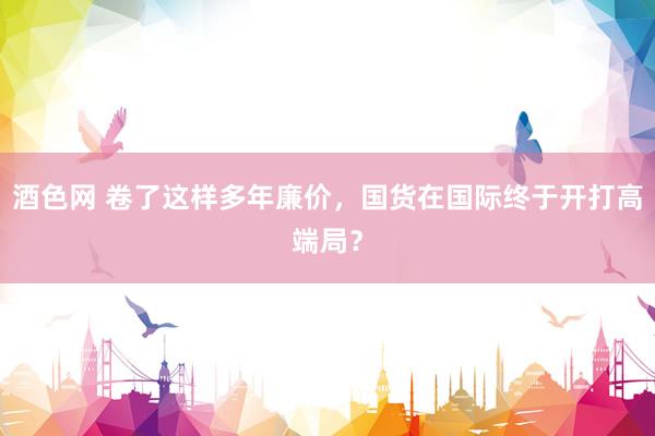 酒色网 卷了这样多年廉价，国货在国际终于开打高端局？